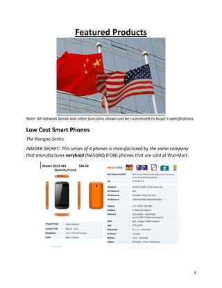 Featured Products
Note- All network bands and other functions shown can be customized to buyer’s specifications.
Low Cost Smart Phones
The Rangoo Series
INSIDER SECRET- This series of 4 phones is manufactured by the same company
that manufactures verykool (NASDAQ IFON) phones that are sold at Wal-Mart.
4
 