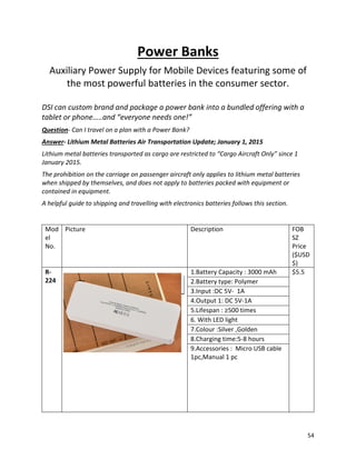 Power Banks
Auxiliary Power Supply for Mobile Devices featuring some of
the most powerful batteries in the consumer sector.
DSI can custom brand and package a power bank into a bundled offering with a
tablet or phone…..and “everyone needs one!”
Question- Can I travel on a plan with a Power Bank?
Answer- Lithium Metal Batteries Air Transportation Update; January 1, 2015
Lithium metal batteries transported as cargo are restricted to “Cargo Aircraft Only” since 1
January 2015.
The prohibition on the carriage on passenger aircraft only applies to lithium metal batteries
when shipped by themselves, and does not apply to batteries packed with equipment or
contained in equipment.
A helpful guide to shipping and travelling with electronics batteries follows this section.
Mod
el
No.
Picture Description FOB
SZ
Price
($USD
$)
R-
224
1.Battery Capacity : 3000 mAh $5.5
2.Battery type: Polymer
3.Input :DC 5V- 1A
4.Output 1: DC 5V-1A
5.Lifespan : ≥500 times
6. With LED light
7.Colour :Silver ,Golden
8.Charging time:5-8 hours
9.Accessories : Micro USB cable
1pc,Manual 1 pc
54
 