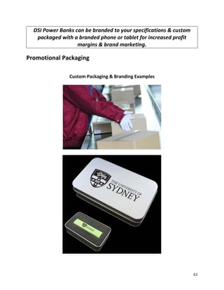 DSI Power Banks can be branded to your specifications & custom
packaged with a branded phone or tablet for increased profit
margins & brand marketing.
Promotional Packaging
Custom Packaging & Branding Examples
61
 