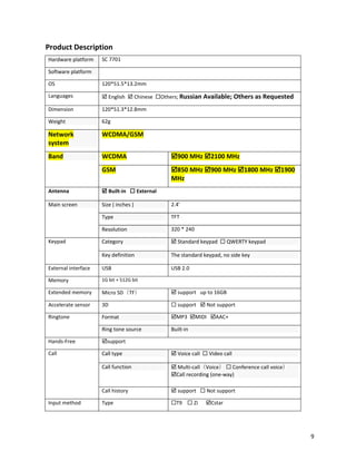 Product Description
Hardware platform SC 7701
Software platform
OS 120*51.5*13.2mm
Languages  English  Chinese Others; Russian Available; Others as Requested
Dimension 120*51.3*12.8mm
Weight 62g
Network
system
WCDMA/GSM
Band WCDMA 900 MHz 2100 MHz
GSM 850 MHz 900 MHz 1800 MHz 1900
MHz
Antenna  Built-in  External
Main screen Size ( inches ) 2.4’
Type TFT
Resolution 320 * 240
Keypad Category  Standard keypad  QWERTY keypad
Key definition The standard keypad, no side key
External interface USB USB 2.0
Memory 1G bit + 512G bit
Extended memory Micro SD（TF）  support up to 16GB
Accelerate sensor 3D  support  Not support
Ringtone Format MP3 MIDI AAC+
Ring tone source Built-in
Hands-Free support
Call Call type  Voice call  Video call
Call function  Multi-call（Voice）  Conference call voice）
Call recording (one-way)
Call history  support  Not support
Input method Type T9  Zi Cstar
9
 