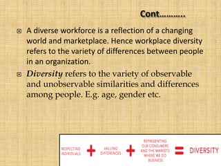  A diverse workforce is a reflection of a changing
world and marketplace. Hence workplace diversity
refers to the variety of differences between people
in an organization.
 Diversity refers to the variety of observable
and unobservable similarities and differences
among people. E.g. age, gender etc.
 