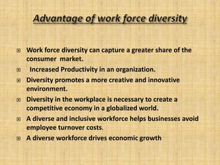  Work force diversity can capture a greater share of the
consumer market.
 Increased Productivity in an organization.
 Diversity promotes a more creative and innovative
environment.
 Diversity in the workplace is necessary to create a
competitive economy in a globalized world.
 A diverse and inclusive workforce helps businesses avoid
employee turnover costs.
 A diverse workforce drives economic growth
 