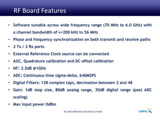 © Lekha Wireless Solutions Limited
• Software tunable across wide frequency range (70 MHz to 6.0 GHz) with
a channel bandwidth of v<200 kHz to 56 MHz
• Phase and frequency synchronization on both transmit and receive paths
• 2 Tx / 2 Rx ports
• External Reference Clock source can be connected
• AGC, Quadrature calibration and DC offset calibration
• NF: 2.5dB @1GHz
• ADC: Continuous time sigma-delta, 640MSPS
• Digital Filters: 128 complex taps, decimation between 2 and 48
• Gain: 1dB step size, 80dB analog range, 30dB digital range (post ADC
scaling)
• Max input power 0dBm
RF Board Features
 