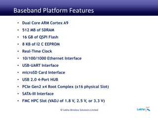 © Lekha Wireless Solutions Limited
• Dual Core ARM Cortex A9
• 512 MB of SDRAM
• 16 GB of QSPI Flash
• 8 KB of I2 C EEPROM
• Real-Time Clock
• 10/100/1000 Ethernet Interface
• USB-UART Interface
• microSD Card Interface
• USB 2.0 4-Port HUB
• PCIe Gen2 x4 Root Complex (x16 physical Slot)
• SATA-III Interface
• FMC HPC Slot (VADJ of 1.8 V, 2.5 V, or 3.3 V)
Baseband Platform Features
 