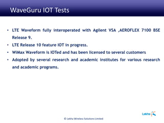• LTE Waveform fully interoperated with Agilent VSA ,AEROFLEX 7100 BSE
Release 9.
• LTE Release 10 feature IOT in progress.
• WiMax Waveform is IOTed and has been licensed to several customers
• Adopted by several research and academic institutes for various research
and academic programs.
WaveGuru IOT Tests
© Lekha Wireless Solutions Limited
 