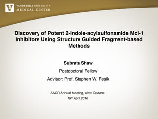 Discovery of Potent 2-Indole-acylsulfonamide Mcl-1
Inhibitors Using Structure Guided Fragment-based
Methods
Subrata Shaw
Postdoctoral Fellow
Advisor: Prof. Stephen W. Fesik
AACR Annual Meeting, New Orleans
19th April 2016
 