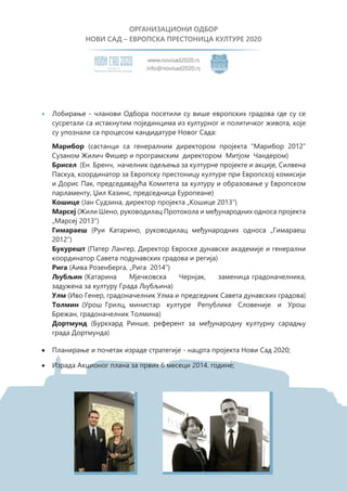 ОРГАНИЗАЦИОНИ ОДБОР
НОВИ САД – ЕВРОПСКА ПРЕСТОНИЦА КУЛТУРЕ 2020
Eвропску престоницу културе
Кандидат за
www.novisad2020.rs
info@novisad2020.rs
Марибор (састанци са генералним директором пројекта “Марибор 2012”
Сузаном Жилич Фишер и програмским директором Митјом Чандером)
Брисел (Ен Бренч, начелник одељења за културне пројекте и акције, Силвена
Паскуа, координатор за Европску престоницу културе при Европској комисији
и Дорис Пак, председавајућа Комитета за културу и образовање у Европском
парламенту, Џил Казинс, председница Еуропеане)
Кошице (Јан Судзина, директор пројекта „Кошице 2013“)
Марсеј (Жили Шено, руководилац Протокола и међународних односа пројекта
„Марсеј 2013“)
Гимараеш (Руи Катаринo, руководилац међународних односа „Гимараеш
2012“)
Букурешт (Патер Лангер, Директор Евроске дунавске академије и генерални
координатор Савета подунавских градова и регија)
Рига (Аива Розенберга, „Рига 2014“)
Љубљин (Катарина Мјечковска Чернјак, заменица градоначелника,
задужена за културу Града Љубљина)
Улм (Ивo Генер, градоначелник Улма и председник Савета дунавских градова)
Толмин (Урош Грилц, министар културе Републике Словеније и Урош
Брежан, градоначелник Толмина)
Дортмунд (Буркхард Ринше, референт за међународну културну сарадњу
града Дортмунда)
•	 Планирање и почетак израде стратегије - нацрта пројекта Нови Сад 2020;
•	 Израда Акционог плана за првих 6 месеци 2014. године;
•	 Лобирање - чланови Одбора посетили су више европских градова где су се
сусретали са истакнутим појединцима из културног и политичког живота, које
су упознали са процесом кандидатуре Новог Сада:
 