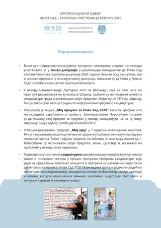 ОРГАНИЗАЦИОНИ ОДБОР
НОВИ САД – ЕВРОПСКА ПРЕСТОНИЦА КУЛТУРЕ 2020
Eвропску престоницу културе
Кандидат за
www.novisad2020.rs
info@novisad2020.rs
Партиципативност
•	 Више од сто представника из јавног, културног, невладиног и приватног сектора
учествовало је у панел-дискусији о реализацији иницијативе да Нови Сад
постане Европска престоница културе 2020. године. Велики број присутних, као
и њихови предлози у конструктивној дискусији, показали су да ћемо у Новом
Саду постићи висок степен партиципативности;
• У оквиру манифестације „Културно лето на Штранду“, која се овог лета по
први пут реализовала на купалишту Штранд, грађани су испуњавали анкету о
кандидатури града и достављали своје предлоге. Инфо-пункт ЕПК на Штранду
био је током два месеца средиште информисања грађана о кандидатури;
•	 Покренута је акција „Мој предлог за Нови Сад 2020“ како би грађани што
непосредније сарађивали у пројекту. Заинтересовани Новосађани позвани
су да пошаљу свој предлог за пројекат у оквиру кандидатуре на, за ту сврху
отворену имејл адресу: predlog@novisad2020.rs;
•	 Успешно реализован пројекат „Мој крај“ у 7 највећих новосадских квартова.
Реч је о најважнијем партиципативном пројекту у Србији и региону у последњих
неколико година. Током трајања пројекта, на таблама „У мом крају желим да...“,
Новосађани су исписивали своје предлоге, жеље, сугестије и указивали на
проблеме у оквиру своје заједнице;
•	 Формиранесупрограмскераднегруперадиреализацијепредлогаоукључивању
јавног и приватног сектора у процес припреме програма кандидатуре, које
раде на предлагању тематског концепта и програма са развијеном европском
димензијом за пројекат Нови Сад 2020. Осам радних група је радило у следећим
областима: просторни развој, омладински сектор, трећи сектор, музеји, галерије
и архиви, култура националних мањина, креативне индустрије, фестивали и
културни туризам и књижевни живот;
 