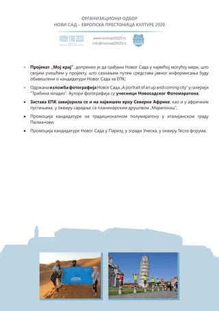 ОРГАНИЗАЦИОНИ ОДБОР
НОВИ САД – ЕВРОПСКА ПРЕСТОНИЦА КУЛТУРЕ 2020
Eвропску престоницу културе
Кандидат за
www.novisad2020.rs
info@novisad2020.rs
•	 Пројекат „Мој крај”, допринео је да грађани Новог Сада у највећој могућој мери, што
својим учешћем у пројекту, што сазнањем путем средстава јавног информисања буду
обавештени о кандидатури Новог Сада за ЕПК;
•	 ОдржанаизложбафотографијаНовогСада„Aportraitofanupandcomingcity”угалерији
“Трибина младих”. Аутори фотографија су учесници Новосадског Фотомаратона;
•	 Застава ЕПК завијорила се и на највишем врху Северне Африке, као и у афричким
пустињама, у оквиру сарадње са планинарским друштвом „Маратонац“;
•	 Промоција кандидатуре на традиционалном полумаратону у италијанском граду
Палманови;
•	 Промоција кандидатуре Новог Сада у Паризу, у згради Унеска, у оквиру Тесла форума.
 
