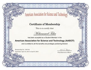 Certificate of Membership
This is to certify that
Mohammed Taha
has been accepted as a Student Member in the
American Association for Science and Technology (AASCIT)
and is entitled to all the benefits and privileges pertaining thereof.
Membership No.: 1001534
Valid Date: April 10, 2015 to April 9, 2016
Chief Executive Officer
 