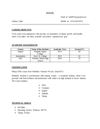 RESUME
Email id: anir007raj@gmail.com
Anirban Adak Mobile no: +918142919815
CAREER OBJECTIVE
To be a part of an organization that provides an atmosphere of mutual growth and benefits,
where I can utilize my talent, potential and achieve organizational goal.
ACADEMIC BACKGROUND
Course Name of the Institute Academic Year Secured %
Degree Pragathi Degree
College
2015 60
Intermediate Govt. Jr. College 2012 63
SSC Scholars Model High
School
2010 76
CERTIFICATION
90days ITES course from Mahindra Namaste Pvt.Ltd. (June2015).
Mahindra Namaste is a professional skill training venture – a vocational training, where I was
groomed with both technical and professional skill which is in high demand in service industry.
The Course includes:
 ITES
 Computer
 English
 Aptitude
 Typing
TECHNICAL SKILLS
 Ms Office
 Operating System: Windows XP/7/8.
 Typing 25wpm.
 