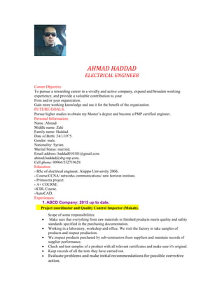 AHMAD HADDAD
ELECTRICAL ENGINEER
Career Objective
To pursue a rewarding career in a vividly and active company, expand and broaden working
experience, and provide a valuable contribution to your
Firm and/or your organization.
Gain more working knowledge and use it for the benefit of the organization.
FUTURE GOALS:
Pursue higher studies to obtain my Master’s degree and become a PMP certified engineer.
Personal Information:
Name :Ahmad
Middle name: Zaki
Family name: Haddad.
Date of Birth: 24/1/1975.
Gender: male.
Nationality: Syrian.
Marital Status: married.
Email address: haddad010101@gmail.com
ahmed.haddad@sbg-mp.com.
Cell phone: 00966/532719629.
Education
- BSc of electrical engineer, Aleppo University 2006.
- Course/CCNA/ networks communications/ new horizon institute.
- Primavera project.
- A+ COURSE.
-ICDL Course.
-AutoCAD.
Experiences:
1. ABCD Company: 2015 up to date.
Project coordinator and Quality Control Inspector (Makah).
Scope of some responsibilities:
 Make sure that everything from raw materials to finished products meets quality and safety
standards specified in the purchasing documentation.
 Working in a laboratory, workshop and office. We visit the factory to take samples of
products and inspect production.
 We inspect products purchased by sub-contractors from suppliers and maintain records of
supplier performance.
 Check and test samples of a product with all relevant certificates and make sure it's original.
 Keep records of all the tests they have carried out.
 Evaluate problems and make initial recommendations for possible corrective
action.
 