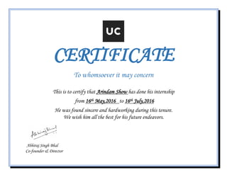 CERTIFICATE
To whomsoever it may concern
This is to certify that Arindam Show has done his internship
from 16th May,2016 to 16th July,2016
He was found sincere and hardworking during this tenure.
We wish him all the best for his future endeavors.
Abhiraj Singh Bhal
Co-founder & Director
 