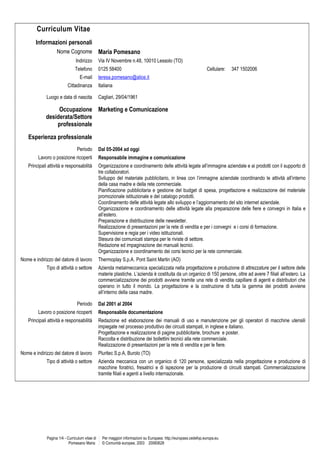 Curriculum Vitae
Informazioni personali
Nome Cognome Maria Pomesano
Indirizzo Via IV Novembre n.48, 10010 Lessolo (TO)
Telefono 0125 58400 Cellulare: 347 1502006
E-mail teresa.pomesano@alice.it
Cittadinanza Italiana
Luogo e data di nascita Cagliari, 29/04/1961
Occupazione
desiderata/Settore
professionale
Marketing e Comunicazione
Esperienza professionale
Periodo Dal 05-2004 ad oggi
Lavoro o posizione ricoperti Responsabile immagine e comunicazione
Principali attività e responsabilità Organizzazione e coordinamento delle attività legate all’immagine aziendale e ai prodotti con il supporto di
tre collaboratori.
Sviluppo del materiale pubblicitario, in linea con l’immagine aziendale coordinando le attività all’interno
della casa madre e della rete commerciale.
Pianificazione pubblicitaria e gestione del budget di spesa, progettazione e realizzazione del materiale
promozionale istituzionale e del catalogo prodotti.
Coordinamento delle attività legate allo sviluppo e l’aggiornamento del sito internet aziendale.
Organizzazione e coordinamento delle attività legate alla preparazione delle fiere e convegni in Italia e
all’estero.
Preparazione e distribuzione delle newsletter.
Realizzazione di presentazioni per la rete di vendita e per i convegni e i corsi di formazione.
Supervisione e regia per i video istituzionali.
Stesura dei comunicati stampa per le riviste di settore.
Redazione ed impaginazione dei manuali tecnici.
Organizzazione e coordinamento dei corsi tecnici per la rete commerciale.
Nome e indirizzo del datore di lavoro Thermoplay S.p.A. Pont Saint Martin (AO)
Tipo di attività o settore Azienda metalmeccanica specializzata nella progettazione e produzione di attrezzature per il settore delle
materie plastiche. L’azienda è costituita da un organico di 150 persone, oltre ad avere 7 filiali all’estero. La
commercializzazione dei prodotti avviene tramite una rete di vendita capillare di agenti e distributori che
operano in tutto il mondo. La progettazione e la costruzione di tutta la gamma dei prodotti avviene
all’interno della casa madre.
Periodo Dal 2001 al 2004
Lavoro o posizione ricoperti Responsabile documentazione
Principali attività e responsabilità Redazione ed elaborazione dei manuali di uso e manutenzione per gli operatori di macchine utensili
impiegate nel processo produttivo dei circuiti stampati, in inglese e italiano.
Progettazione e realizzazione di pagine pubblicitarie, brochure e poster.
Raccolta e distribuzione dei bollettini tecnici alla rete commerciale.
Realizzazione di presentazioni per la rete di vendita e per le fiere.
Nome e indirizzo del datore di lavoro Pluritec S.p.A, Burolo (TO)
Tipo di attività o settore Azienda meccanica con un organico di 120 persone, specializzata nella progettazione e produzione di
macchine foratrici, fresatrici e di ispezione per la produzione di circuiti stampati. Commercializzazione
tramite filiali e agenti a livello internazionale.
Pagina 1/4 - Curriculum vitae di
Pomesano Maria
Per maggiori informazioni su Europass: http://europass.cedefop.europa.eu
© Comunità europee, 2003 20060628
 