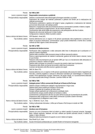 Periodo Dal 1998 al 2001
Lavoro o posizione ricoperti Responsabile comunicazione e pubblicità
Principali attività e responsabilità Gestione e coordinamento delle attività legate all’immagine aziendale e ai prodotti.
Supervisione allo sviluppo del materiale pubblicitario e gestione dei fornitori per la realizzazione del
materiale promozionale.
Pianificazione pubblicitaria e gestione del budget di spesa, progettazione e realizzazione del materiale
promozionale istituzionale e del catalogo prodotti.
Redazione e impaginazione della documentazione tecnica e commerciale di prodotto in italiano e inglese.
Gestione, coordinamento ed aggiornamento del sito internet aziendale.
Coordinamento delle attività legate alla preparazione e alla partecipazione alle fiere di settore.
Redazione dei comunicati stampa per le riviste di settore.
Configurazione e redazione offerte di prodotti e sistemi.
Nome e indirizzo del datore di lavoro GPS Standard , Arnad (AO)
Tipo di attività o settore Azienda elettrotecnica con un organico di 50 persone specializzata nella progettazione e produzione di
sistemi di sicurezza antintrusione. Commercializza i propri prodotti direttamente e tramite rete di vendita
costituita da filiali e agenti a livello internazionale.
Periodo Dal 1991 al 1998
Lavoro o posizione ricoperti Assistente del direttore tecnico
Principali attività e responsabilità Pianificazione della progettazione e della costruzione delle linee di attrezzature per la produzione e il
collaudo di testine magnetiche.
Gestione delle commesse e delle lavorazioni presso le officine meccaniche esterne.
Ricerca e approvvigionamento dei materiali e semilavorati, gestione dei fornitori italiani e stranieri, ricerca
di nuovi fornitori.
Redazione della documentazione per gli operatori (MPI) per l’uso e la manutenzione delle attrezzature di
produzione e collaudo in italiano ed inglese.
Gestione delle commesse con preventivi e consuntivi dei prodotti e delle linee di produzione.
Preparazione delle offerte commerciali dei prodotti e delle linee di produzione.
Inventario del laboratorio dell’ufficio tecnico e gestione dei cespiti.
Nome e indirizzo del datore di lavoro DMC Srl, Bairo (TO)
Tipo di attività o settore Azienda elettronica con un organico di 200 persone specializzata nella produzione testine magnetiche per
hard disk. L’azienda progettava e costruiva le attrezzature specifiche per l’assemblaggio e il collaudo dei
prodotti. Prima appartenente al gruppo Teknecomp, del gruppo Olivetti, si è successivamente distaccata
ed è stata acquisita dalla Silmag di Grenoble. L’azienda è fallita nel 1998.
Periodo Dal 1989 al 1990
Lavoro o posizione ricoperti Impiegata presso l’ufficio commerciale Olivetti per la Russia ed Est Europa
Principali attività e responsabilità Gestione sviluppo e distribuzione cataloghi e documentazione in lingua russa.
Gestione listino prezzi prodotti per la Russia e l’Est Europa.
Sviluppo di database per la gestione del listino prezzi.
Sviluppo software applicativo per la fatturazione e portafoglio clienti.
Coordinamento sviluppo prodotti software ed hardware in cirillico.
Coordinamento e partecipazione alle fiere nei paesi dell’Est Europa per la presentazione dei prodotti .
Preparazione delle configurazioni e delle offerte commerciali di prodotti e sistemi informatici.
Accompagnamento di delegazioni russe in visita.
Nome e indirizzo del datore di lavoro Ing. C. Olivetti & C. S.p.A., Ivrea.
Tipo di attività o settore Holding multinazionale informatica. L’ufficio per la Russia e l’Est Europa si è sciolto nel 1990.
Periodo Dal 1983 al 1988
Lavoro o posizione ricoperti Istruttore corsi di formazione
Principali attività e responsabilità Docenza nei corsi di formazione interni ed esterni su sistemi operativi di personal computer, linguaggio
Basic, software applicativi, database, reti locali, software per sportelli automatici bancari, in italiano ed
inglese, in Italia e all’estero.
Redazione della documentazione di supporto ai corsi in italiano ed inglese.
Nome e indirizzo del datore di lavoro Elea Olivetti S.p.A., Ivrea.
Tipo di attività o settore Scuola di formazione professionale per i prodotti Olivetti e di formazione manageriale.
Pagina 2/4 - Curriculum vitae di
Pomesano Maria
Per maggiori informazioni su Europass: http://europass.cedefop.europa.eu
© Comunità europee, 2003 20060628
 