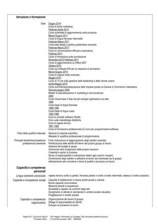 Istruzione e formazione
Date Giugno 2014
Corso di email marketing
Febbraio-Aprile 2013
Corso aziendale di aggiornamento sulla sicurezza
Marzo-Giugno 2011
Corso di lingua francese intermedio
Febbraio-Marzo 2011
Corso web design e grafica pubblicitaria avanzato
Febbraio-Marzo 2011
Corso di comunicazione efficace e persuasiva
Febbraio 2011
Corso di formazione sulla conciliazione
Novembre 2010-Febbraio 2011
Corso di aggiornamento su Office 2007
Ottobre 2010
Corso sul software IPA per la creazione di animazioni
Marzo-Giugno 2010
Corso di inglese livello avanzato
Maggio 2010
Corso di 12 ore sulla gestione della leadership e delle risorse umane
Aprile-Maggio 2010
Corso sull’internazionalizzazione delle imprese presso la Camera di Commercio Valdostana
Gennaio-giugno 2008
Master di specializzazione in marketing e comunicazione
2006
Corso Visual basic e Asp.net per sviluppo applicazioni sul web
1998
Corso base di lingua francese
1989-1990
Corso base di lingua russa
1983-1988
Corsi su prodotti software Olivetti
Corsi sulle metodologie didattiche
Corsi di inglese tecnico
1981-1983
Corso di formazione professionale di 2 anni per programmatore software.
Titolo della qualifica rilasciata Diploma di maturità scientifica
Attestato di qualifica professionale di programmatore
Principali tematiche/competenze
professionali possedute
Forte motivazione al raggiungimento degli obiettivi aziendali.
Pianificazione delle attività all’interno del proprio gruppo di lavoro.
Gestione del budget di spesa.
Autonomia nello svolgimento delle proprie mansioni.
Creatività e spirito di iniziativa.
Senso di responsabilità e motivazione relativi agli incarichi ricoperti.
Condivisione degli obiettivi e attitudine al lavoro sia individuale sia di gruppo.
Adempimento alle normative in tema di qualità e sicurezza sul lavoro.
Capacità e competenze
personali
Lingue straniere conosciute inglese tecnico scritto e parlato, francese parlato e scritto a livello intermedio, tedesco a livello scolastico.
Capacità e competenze sociali Capacità di adattamento in diversi ambiti sociali e culturali.
Buone capacità comunicative.
Massima serietà e trasparenza.
Sensibilità e rispetto nei confronti degli altri.
Svolgimento di attività di volontariato in ambito sociale educativo.
Progettazione in ambito sociale.
Capacità e competenze
organizzative
Organizzazione del lavoro di gruppo
Delega di responsabilità ed attività
Sviluppo di procedure di lavoro
Pagina 3/4 - Curriculum vitae di
Pomesano Maria
Per maggiori informazioni su Europass: http://europass.cedefop.europa.eu
© Comunità europee, 2003 20060628
 