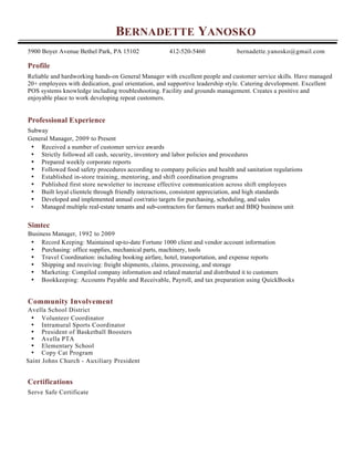 BERNADETTE YANOSKO
5900 Boyer Avenue Bethel Park, PA 15102 412-520-5460 bernadette.yanosko@gmail.com
Profile
Reliable and hardworking hands-on General Manager with excellent people and customer service skills. Have managed
20+ employees with dedication, goal orientation, and supportive leadership style. Catering development. Excellent
POS systems knowledge including troubleshooting. Facility and grounds management. Creates a positive and
enjoyable place to work developing repeat customers.
Professional Experience
Subway
General Manager, 2009 to Present
• Received a number of customer service awards
• Strictly followed all cash, security, inventory and labor policies and procedures
• Prepared weekly corporate reports
• Followed food safety procedures according to company policies and health and sanitation regulations
• Established in-store training, mentoring, and shift coordination programs
• Published first store newsletter to increase effective communication across shift employees
• Built loyal clientele through friendly interactions, consistent appreciation, and high standards
• Developed and implemented annual cost/ratio targets for purchasing, scheduling, and sales
• Managed multiple real-estate tenants and sub-contractors for farmers market and BBQ business unit
Simtec
Business Manager, 1992 to 2009
• Record Keeping: Maintained up-to-date Fortune 1000 client and vendor account information
• Purchasing: office supplies, mechanical parts, machinery, tools
• Travel Coordination: including booking airfare, hotel, transportation, and expense reports
• Shipping and receiving: freight shipments, claims, processing, and storage
• Marketing: Compiled company information and related material and distributed it to customers
• Bookkeeping: Accounts Payable and Receivable, Payroll, and tax preparation using QuickBooks
Community Involvement
Avella School District
• Volunteer Coordinator
• Intramural Sports Coordinator
• President of Basketball Boosters
• Avella PTA
• Elementary School
• Copy Cat Program
Saint Johns Church - Auxiliary President
Certifications
Serve Safe Certificate
 