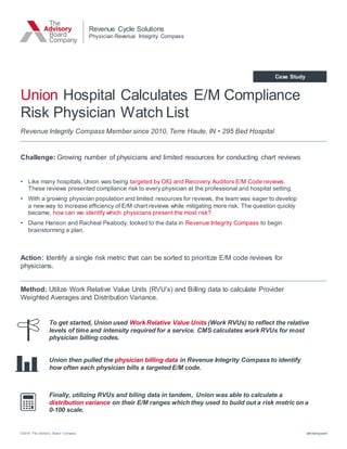 ©2014 The Advisory Board Company advisory.com
Case Study
Revenue Integrity Compass Member since 2010, Terre Haute, IN • 295 Bed Hospital
Revenue Cycle Solutions
Physician Revenue Integrity Compass
Union Hospital Calculates E/M Compliance
Risk Physician Watch List
Action: Identify a single risk metric that can be sorted to prioritize E/M code reviews for
physicians.
• Like many hospitals, Union was being targeted by OIG and Recovery Auditors E/M Code reviews.
These reviews presented compliance risk to every physician at the professional and hospital setting.
• With a growing physician population and limited resources for reviews, the team was eager to develop
a new way to increase efficiency of E/M chart reviews while mitigating more risk. The question quickly
became, how can we identify which physicians present the most risk?
• Diane Hanson and Racheal Peabody, looked to the data in Revenue Integrity Compass to begin
brainstorming a plan.
Challenge: Growing number of physicians and limited resources for conducting chart reviews
Method: Utilize Work Relative Value Units (RVU’s) and Billing data to calculate Provider
Weighted Averages and Distribution Variance.
To get started, Union used Work Relative Value Units (Work RVUs) to reflect the relative
levels of time and intensity required for a service. CMS calculates work RVUs for most
physician billing codes.
Finally, utilizing RVUs and biling data in tandem, Union was able to calculate a
distribution variance on their E/M ranges which they used to build out a risk metric on a
0-100 scale.
Union then pulled the physician billing data in Revenue Integrity Compass to identify
how often each physician bills a targeted E/M code.
 