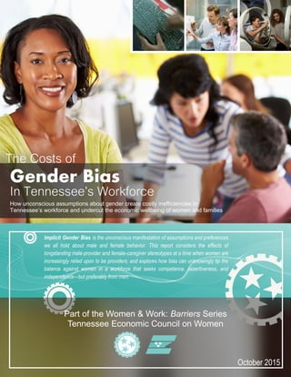 October 2015
Part of the Women & Work: Barriers Series
Tennessee Economic Council on Women
Gender Bias
In Tennessee’s Workforce
How unconscious assumptions about gender create costly inefficiencies in
Tennessee’s workforce and undercut the economic wellbeing of women and families
Implicit Gender Bias is the unconscious manifestation of assumptions and preferences
we all hold about male and female behavior. This report considers the effects of
longstanding male-provider and female-caregiver stereotypes at a time when women are
increasingly relied upon to be providers; and explores how bias can unknowingly tip the
balance against women in a workforce that seeks competence, assertiveness, and
independence—but preferably from men.
The Costs of
 