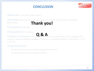 Wavenetix is a private T&M company
Wavenetix offers technologies and services for wireless testing and is looking for
partnerships
Incorporated July 2010
Headquartered in Virginia
Products and services: systems and tools for the measurement and modeling of 4G
wireless wideband MIMO propagation channels, e.g. WCDMA, WiMAX, TD-SCDMA, LTE, LTE-
A, TD-LTE
Targeted markets:
Device and network test and test equipment providers
Wireless operators and network providers
19
CONCLUSION
Thank you!
Q & A
 