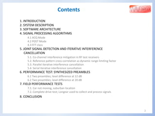 2
Contents
1. INTRODUCTION
2. SYSTEM DESCRIPTION
3. SOFTWARE ARCHITECTURE
4. SIGNAL PROCESSING ALGORITHMS
4.1 ACQ Mode
4.2 POST Mode
4.3 FFT class
5. JOINT SIGNAL DETECTION AND ITERATIVE INTERFERENCE
CANCELLATION
5.1. Co-channel interference mitigation in RF test receivers
5.2. Reference pattern cross-correlation as dynamic range-limiting factor
5.3. Parallel iterative interference cancellation
5.4. Serial iterative interference cancellation
6. PERFORMANCE TEST: SYNTHESIZED PREAMBLES
6.1 Two preambles; level difference at 12 dB
6.2 Two preambles; level difference at 20 dB
7. FIELD PERFORMANCE TESTS
7.1. Car not moving, suburban location
7.2. Complete drive-test; Longear used to collect and process signals
8. CONCLUSION
 