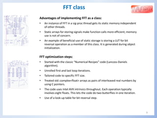 9
FFT class
Advantages of implementing FFT as a class:
• An instance of FFT in a sig-proc thread gets its static memory independent
of other threads.
• Static arrays for storing signals make function calls more efficient; memory
use is not of concern.
• An example of beneficial use of static storage is storing a LUT for bit
reversal operation as a member of this class. It is generated during object
initialization.
FFT optimization steps:
• Started with the classic “Numerical Recipes” code (Lanczos-Daniels
algorithm).
• Unrolled first and last loop iterations.
• Tailored code to specific FFT size.
• Treated std::complex<float> arrays as pairs of interleaved real numbers by
using C pointers.
• The code uses Intel AVX intrinsics throughout. Each operation typically
involves eight floats. This lets the code do two butterflies in one iteration.
• Use of a look-up table for bit reversal step.
 