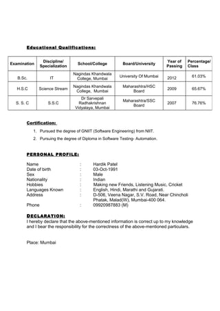 Educational Qualifications:
Certification:
1. Pursued the degree of GNIIT (Software Engineering) from NIIT.
2. Pursuing the degree of Diploma in Software Testing- Automation.
PERSONAL PROFILE:
Name : Hardik Patel
Date of birth : 03-Oct-1991
Sex : Male
Nationality : Indian
Hobbies : Making new Friends, Listening Music, Cricket
Languages Known : English, Hindi, Marathi and Gujarati.
Address : D-506, Veena Nagar, S.V. Road, Near Chincholi
Phatak, Malad(W), Mumbai-400 064.
Phone : 09920987883 (M)
DECLARATION:
I hereby declare that the above-mentioned information is correct up to my knowledge
and I bear the responsibility for the correctness of the above-mentioned particulars.
Place: Mumbai
Examination
Discipline/
Specialization
School/College Board/University
Year of
Passing
Percentage/
Class
B.Sc. IT
Nagindas Khandwala
College, Mumbai
University Of Mumbai 2012 61.03%
H.S.C Science Stream
Nagindas Khandwala
College, Mumbai
Maharashtra/HSC
Board
2009 65.67%
S. S. C S.S.C
Dr Sarvepali
Radhakrishnan
Vidyalaya, Mumbai
Maharashtra/SSC
Board
2007 76.76%
 