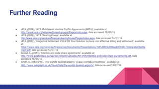 Further Reading
● IATA, (2016), ‘IATA Multilateral Interline Traffic Agreements (MITA)’, available at:
http://www.iata.org/whatwedo/workgroups/Pages/mita.aspx, date accessed 18/07/16
● IATA, (2016), ‘IATA Clearing House’, available at:
http://www.iata.org/services/finance/clearinghouse/Pages/index.aspx, date accessed 16/07/16.
● IATA, (2012), ‘Integrated Settlement ICH & SIS Your Solution to more cost effective billing and settlement’, available
at:
https://www.iata.org/services/finance/sis/Documents/Presentations/1st%20IS%20Week/ICHUG7-Integrated-Settle
ment.pdf, date accessed 16/07/16
● Szakal, A., (2013), ‘Interline and code-share agreements’, available at:
http://www.aviationlaw.eu/wp/wp-content/uploads/2013/09/Interline-and-code-share-agreements.pdf, date
accessed 18/07/16.
● Smith, A., (04/04/16), ‘The world's busiest airports - Dubai overtakes Heathrow’ , available at:
http://www.telegraph.co.uk/travel/lists/the-worlds-busiest-airports/, date accessed 18/07/16.
 