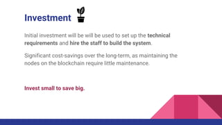 Investment
Initial investment will be will be used to set up the technical
requirements and hire the staff to build the system.
Significant cost-savings over the long-term, as maintaining the
nodes on the blockchain require little maintenance.
Invest small to save big.
 