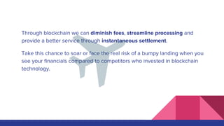 Through blockchain we can diminish fees, streamline processing and
provide a better service through instantaneous settlement.
Take this chance to soar or face the real risk of a bumpy landing when you
see your financials compared to competitors who invested in blockchain
technology.
 