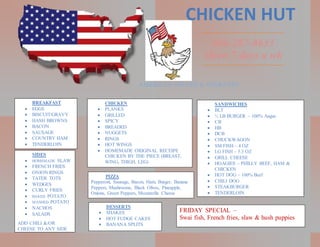 CHICKEN HUT
606-287-8633
Open 7 days a wk
CHICKEN
 PLANKS
 GRILLED
 SPICY
 BREADED
 NUGGETS
 RINGS
 HOT WINGS
 HOMEMADE ORIGINAL RECEIPE
CHICKEN BY THE PIECE (BREAST,
WING, THIGH, LEG)
BREAKFAST
 EGGS
 BISCUIT/GRAVY
 HASH BROWNS
 BACON
 SAUSAGE
 COUNTRY HAM
 TENDERLOIN
SANDWICHES
 BLT
 ½ LB BURGER – 100% Angus
 CB
 HB
 DCB
 CHUCKWAGON
 SM FISH – 4 OZ
 LG FISH – 5.3 OZ
 GRILL CHEESE
 HOAGIES – PHILLY BEEF, HAM &
CHICKEN
 HOT DOG – 100% Beef
 CHILI DOG
 STEAKBURGER
 TENDERLOIN
SIDES
 HOMEMADE SLAW
 FRENCH FRIES
 ONION RINGS
 TATER TOTS
 WEDGES
 CURLY FRIES
 BAKED POTATO
 MASHED POTATO
 NACHOS
 SALADS
ADD CHILI &/OR
CHEESE TO ANY SIDE
PIZZA
Pepperoni, Sausage, Bacon, Ham, Burger, Banana
Peppers, Mushrooms, Black Olives, Pineapple,
Onions, Green Peppers, Mozzarella Cheese
DESSERTS
 SHAKES
 HOT FUDGE CAKES
 BANANA SPLITS
FRIDAY SPECIAL –
Swai fish, French fries, slaw & hush puppies
 