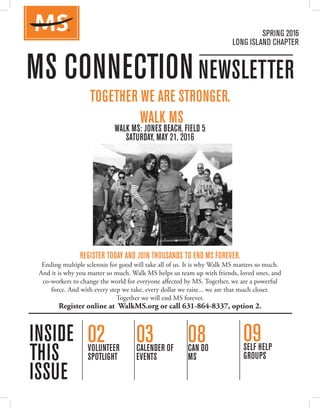 SPRING 2016
LONG ISLAND CHAPTER
02VOLUNTEER
SPOTLIGHT
03CALENDER OF
EVENTS
08CAN DO
MS
TOGETHER WE ARE STRONGER.
WALK MS
WALK MS: JONES BEACH, FIELD 5
SATURDAY, MAY 21, 2016
REGISTER TODAY AND JOIN THOUSANDS TO END MS FOREVER.
Ending multiple sclerosis for good will take all of us. It is why Walk MS matters so much.
And it is why you matter so much. Walk MS helps us team up with friends, loved ones, and
co-workers to change the world for everyone affected by MS. Together, we are a powerful
force. And with every step we take, every dollar we raise... we are that much closer.
Together we will end MS forever.
Register online at WalkMS.org or call 631-864-8337, option 2.
09SELF HELP
GROUPS
TogeTher We are sTronger
It will take all of our passion and determination to end MS forever. Your fundraising drives
groundbreaking research, provides life-changing programs and guarantees a supportive
community for those who need it most. Your participation in Walk MS will help ensure no
one ever has to be diagnosed again. Register and start raising much-needed funds today!
Register at www.nMSsli.org or call 631-864-8337, option 2
WinTer 2015/2016
Long isLanD ChaPTer
02VoLunTeer
sPoTLighT
03CaLenDer of
eVenTs
04MeeT The
aTTorney
one Day. ThousanDs of PeoPLe.
WaLk To enD Ms.
Join us aT WaLk Ms Jones beaCh, fieLD 5
saTurDay, May 21, 2016
FALL 2014
LONG ISLAND CHAPTER
MS CONNECTIONNEWSLETTER
INSIDE
THIS
ISSUE
04MS SERVICE
DAY
13A DUAL
PERSPECTIVE
18PROMISING MS
TREATMENTS
For more information, page 3
08WALK MS
THANK YOU
NEW FOR 2014:
TAKE A TOUR OF THE WORLD WITHOUT LEAVING THE SOUTHFORK!
2012 Bike MS: East End Ride Participants
BIKE MS: EAST END RIDE » SEPTEMBER 7, 2014 » 1 DAY » 25-100 MILES
09seLf heLP
grouPs
Ms ConneCTion neWsLeTTer
insiDe
This
issue
TogeTher We are sTronger
It will take all of our passion and determination to end MS forever. Your fundraising drives
groundbreaking research, provides life-changing programs and guarantees a supportive
community for those who need it most. Your participation in Walk MS will help ensure no
one ever has to be diagnosed again. Register and start raising much-needed funds today!
Register at www.nMSsli.org or call 631-864-8337, option 2
WinTer 2015/2016
Long isLanD ChaPTer
02VoLunTeer
sPoTLighT
03CaLenDer of
eVenTs
04MeeT The
aTTorney
one Day. ThousanDs of PeoPLe.
WaLk To enD Ms.
Join us aT WaLk Ms Jones beaCh, fieLD 5
saTurDay, May 21, 2016
FALL 2014
LONG ISLAND CHAPTER
MS CONNECTIONNEWSLETTER
INSIDE
THIS
ISSUE
04MS SERVICE
DAY
13A DUAL
PERSPECTIVE
18PROMISING MS
TREATMENTS
For more information, page 3
08WALK MS
THANK YOU
NEW FOR 2014:
TAKE A TOUR OF THE WORLD WITHOUT LEAVING THE SOUTHFORK!
2012 Bike MS: East End Ride Participants
BIKE MS: EAST END RIDE » SEPTEMBER 7, 2014 » 1 DAY » 25-100 MILES
09seLf heLP
grouPs
Ms ConneCTion neWsLeTTer
insiDe
This
issue
TogeTher We are sTronger
It will take all of our passion and determination to end MS forever. Your fundraising drives
groundbreaking research, provides life-changing programs and guarantees a supportive
community for those who need it most. Your participation in Walk MS will help ensure no
one ever has to be diagnosed again. Register and start raising much-needed funds today!
Register at www.nMSsli.org or call 631-864-8337, option 2
WinTer 2015/2016
Long isLanD ChaPTer
02VoLunTeer
sPoTLighT
03CaLenDer of
eVenTs
04MeeT The
aTTorney
one Day. ThousanDs of PeoPLe.
WaLk To enD Ms.
Join us aT WaLk Ms Jones beaCh, fieLD 5
saTurDay, May 21, 2016
FALL 2014
LONG ISLAND CHAPTER
MS CONNECTIONNEWSLETTER
INSIDE
THIS
ISSUE
04MS SERVICE
DAY
13A DUAL
PERSPECTIVE
18PROMISING MS
TREATMENTS
For more information, page 3
08WALK MS
THANK YOU
NEW FOR 2014:
TAKE A TOUR OF THE WORLD WITHOUT LEAVING THE SOUTHFORK!
2012 Bike MS: East End Ride Participants
BIKE MS: EAST END RIDE » SEPTEMBER 7, 2014 » 1 DAY » 25-100 MILES
09seLf heLP
grouPs
Ms ConneCTion neWsLeTTer
insiDe
This
issue
 