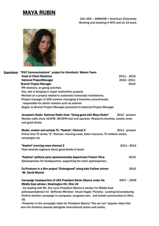 MAYA RUBIN
Cell: 054 – 4686408 + American Citizenship
Working and studying in NYC and LA 13 years
for Omnitech/ Malam Teamproject"IFAT Communications":Experience
Head of Client Relations 2011 - 2015
National ProjectManager 2010 - 2011
Branch Project Manager 2010
-PR relations, on going activities
Key role in bringing in major multimilion projects-
-Worked on a project related to automatic transcripts translations;
-Project manager of 200 workers managing 4 branches around Israel,
responsible for admin matters such as salaries
Began as Branch Project Manager promoted to National Project Manager-
Jerusalem Radio- National Radio Host: "Doing good with Maya Rubin" 2012 - present
Weekly radio show 101FM/ 89.5FM host and operator. Research,charities, weekly news
and good deeds
Model, creator and actress TV, "Keshet", Channel 2 2011 - present
Prime time TV series "3", Ramzor, morning news, Sabri maranan, TV children series,
campaigns etc
"Keshet" morning news channel 2 2011 - 2013
Host weekely segment about good deeds in Israel
"Kadima" political party spokesmenship department Petach Tikva 2010
Spokesperson for headquartors, supporting the main spokesperson.
Co-Producer in a film project "Endangered" along side Pulitzer winner 2010
Mr. David Mamet
Campaign headquarters of USA President Barak Obama under his 2007 – 2009
Middle East advisor, Washington DC, Ohio US
- Co leading with Mr. Eric Lane President Obama's advisor for Middle East
policiesandadvisor for Deffense Minisiter Chuck Hagel/ Ponetta: Leading lecturesduring
thefirst election campaign in campuses, congress men, and Jewish communities in Ohio,
US.
- Presenter in the campaign video for President Obama "Yes we can" popular video that
won the Grammy Awards alongside international actors and artists.
 