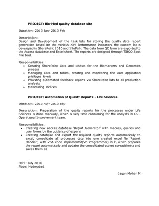 PROJECT: Bio-Med quality database site
Duration: 2013 Jan- 2013 Feb
Description:
Design and Development of the task lists for storing the quality data report
generation based on the various Key Performance Indicators the custom list is
developed in SharePoint 2010 and InfoPath. The data from QC form are exported to
the Access database and Excel sheet. The reports are designed through TIBCO Spot
Fire tool.
Responsibilities:
 Creating SharePoint Lists and InfoPath for the Biomarkers and Genomics
process
 Managing Lists and tables, creating and monitoring the user application
privileges levels
 Providing automated feedback reports via SharePoint lists to all production
analysts
 Maintaining libraries
PROJECT: Automation of Quality Reports - Life Sciences
Duration: 2013 Apr- 2013 Sep
Description: Preparation of the quality reports for the processes under Life
Sciences is done manually, which is very time consuming for the analysts in LS -
Operational Improvement team.
Responsibilities:
 Creating new access database ‘Report Generator’ with macros, queries and
user forms by the guidance of experts
 Creating database and export the required quality reports automatically to
excel, consolidate all processes data into one created excel file ‘Report
Handler’, with VBA code implemented(VB Programmer) in it, which prepares
the report automatically and updates the consolidated scores spreadsheets and
saves them all
Date: July 2016
Place: Hyderabad
Jagan Mohan M
 