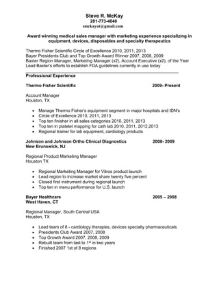 Steve R. McKay 
281-773-4040 
smckayut@gmail.com 
Award winning medical sales manager with marketing experience specializing in 
equipment, devices, disposables and specialty therapeutics 
Thermo Fisher Scientific Circle of Excellence 2010, 2011, 2013 
Bayer Presidents Club and Top Growth Award Winner 2007, 2008, 2009 
Baxter Region Manager, Marketing Manager (x2), Account Executive (x2), of the Year 
Lead Baxter’s efforts to establish FDA guidelines currently in use today 
________________________________________________________________ 
Professional Experience 
Thermo Fisher Scientific 2009- Present 
Account Manager 
Houston, TX 
 Manage Thermo Fisher’s equipment segment in major hospitals and IDN's 
 Circle of Excellence 2010, 2011, 2013 
 Top ten finisher in all sales categories 2010, 2011, 2013 
 Top ten in platelet mapping for cath lab 2010, 2011, 2012,2013 
 Regional trainer for lab equipment, cardiology products 
Johnson and Johnson Ortho Clinical Diagnostics 2008- 2009 
New Brunswick, NJ 
Regional Product Marketing Manager 
Houston TX 
 Regional Marketing Manager for Vitros product launch 
 Lead region to increase market share twenty five percent 
 Closed first instrument during regional launch 
 Top ten in menu performance for U.S. launch 
Bayer Healthcare 2005 – 2008 
West Haven, CT 
Regional Manager, South Central USA 
Houston, TX 
 Lead team of 8 - cardiology therapies, devices specialty pharmaceuticals 
 Presidents Club Award 2007, 2008 
 Top Growth Award 2007, 2008, 2009 
 Rebuilt team from last to 1st in two years 
 Finished 2007 1st of 8 regions 
 