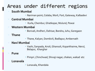 Areas under different regions
 South Mumbai
 Nariman point, Colaba,Worli, Fort, Gateway, Kalbadevi
 Central Mumbai
 Kurla, Chembur, Ghatkopar, Mulund, Powai
 Western Mumbai
 Borivali,Andheri, Dahisar, Bandra, Juhu, Goregaon
 Thane
 Thane, Kalyan, Dombivli, Badlapur,Ambernath
 Navi Mumbai
 Vashi, Sanpada,Airoli,Ghansoli, Koparkhairne, Nerul,
Belapur, Kharghar
 Pune
 Pimpri ,Chinchwad, Shivaji nagar, chakan, wakad etc
 Lonavala
 Lonavala, Khandala
 