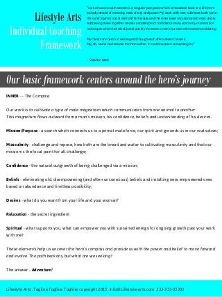 Our basic framework centers around the hero’s journey
“Lack of success with women is a singular pain point which is traceable back to a life more
broadly devoid of meaning, masculinity and power. My work with men addresses both areas:
the outer layer of social skill and technique, and the inner layer of purpose and masculinity.
Addressing these together creates a shatterproof confidence and a vast array of attraction
techniques which holistically and quickly increases a man’s success with women and dating.
My clients are hero’s in waiting and though each often doesn’t know it.
My job, reveal and release the hero within. It is what women are waiting for.”
~ Stephen Nash
Lifestyle Arts
Individual Coaching
Framework
INNER - - The Compass
Our work is to cultivate a type of male magnetism which communicates from one animal to another.
This magnetism flows outward from a man’s mission, his confidence, beliefs and understanding of his desires.
Mission/Purpose - a search which connects us to a primal male force, our spirit and grounds us in our real selves;
Masculinity - challenge and repose, how both are the bread and water to cultivating masculinity and that our
mission is the focal point for all challenge;
Confidence - the natural outgrowth of being challenged via a mission;
Beliefs - eliminating old, disempowering (and often unconscious) beliefs and installing new, empowered ones
based on abundance and limitless possibility;
Desires - what do you want from your life and your woman?
Relaxation - the secret ingredient
Spiritual - what supports you, what can empower you with sustained energy for ongoing growth past your work
with me?
These elements help us uncover the hero’s compass and provide us with the power and belief to move forward
and evolve. The path beckons, but what are we seeking?
The answer - Adventure!
Lifestyle Arts : Tagline Tagline Tagline copyright 2015 Info@Lifestyle-arts.com 333-333-33333
 