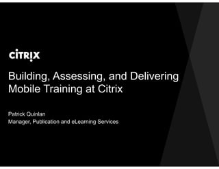 Building, Assessing, and Delivering
Mobile Training at Citrix
Patrick Quinlan
Manager, Publication and eLearning Services
 