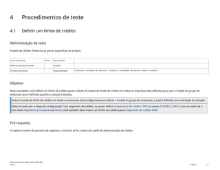 4 Procedimentos de teste
4.1 Definir um limite de crédito
Administração de teste
Projeto de cliente: Preencha as partes específicas do projeto.
ID do caso de teste <X.XX> Data de testes:
Nome do executante de teste: Duração:
Funções empresariais: Responsabilidade: <Confirme o provedor de serviços, cliente ou fornecedor de serviço comum e cliente>
Objetivo
Nesta atividade, você define um limite de crédito para o cliente. A moeda do limite de crédito em todas as empresas está definida para usar a moeda do grupo de
empresas que é definida quando a solução é ativada.
Nota A moeda do limite de crédito em todas as empresas está configurada para utilizar a moeda do grupo de empresas, a qual é definida com a ativação da solução.
Nota Se você usar a etapa de configuração Criar segmento de crédito, se quiser definir o Segmento de crédito 1000 no campo FLEXIBLE_CHECK com um valor de 3
nos níveis Segmento principal e Segmento; você também deve inserir um limite de crédito para o Segmento de crédito 0000.
Pré-requisito
O registro mestre de parceiro de negócios 14100005 já foi criado com perfil de administração de crédito.
Administração de crédito básica (BD6_BR)
Anexo PUBLIC 12
 