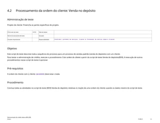 4.2 Processamento da ordem do cliente: Venda no depósito
Administração de teste
Projeto de cliente: Preencha as partes específicas do projeto.
ID do caso de teste <X.XX> Data de testes:
Nome do executante de teste: Duração:
Funções empresariais: Responsabilidade: <Confirme o provedor de serviços, cliente ou fornecedor de serviço comum e cliente>
Objetivo
Este script de teste descreve toda a sequência do processo para um processo de vendas padrão (venda do depósito) com um cliente.
Para testar a administração de crédito, execute o procedimento Criar ordem do cliente a partir do script de teste Venda do depósito(BD9). A execução de outros
procedimentos nesse script de teste é opcional.
Pré-requisitos
A ordem do cliente com o cliente 14100005 deve estar criada.
Procedimento
Conclua todas as atividades no script de teste (BD9) Venda do depósito relativas à criação de uma ordem do cliente usando os dados mestre do script de teste.
Administração de crédito básica (BD6_BR)
Anexo PUBLIC 14
 