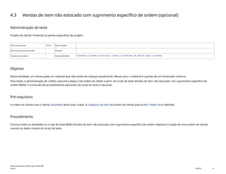 4.3 Vendas de item não estocado com suprimento específico de ordem (opcional)
Administração de teste
Projeto de cliente: Preencha as partes específicas do projeto.
ID do caso de teste <X.XX> Data de testes:
Nome do executante de teste: Duração:
Funções empresariais: Responsabilidade: <Confirme o provedor de serviços, cliente ou fornecedor de serviço comum e cliente>
Objetivo
Nesta atividade, um cliente pede um material que não existe em estoque atualmente. Nesse caso, o material é suprido de um fornecedor externo.
Para testar a administração de crédito, execute a etapa Criar ordem do cliente a partir do script de teste Vendas de item não estocado com suprimento específico de
ordem (BDN). A conclusão de procedimentos adicionais do script de teste é opcional.
Pré-requisitos
A ordem do cliente com o cliente 14100005 deve estar criada. A Categoria de item da ordem do cliente precisa ter Crédito ativo definido.
Procedimento
Conclua todas as atividades no script de teste (BND) Vendas de item não estocado com suprimento específico de ordem relativas à criação de uma ordem do cliente
usando os dados mestre do script de teste.
Administração de crédito básica (BD6_BR)
Anexo PUBLIC 15
 