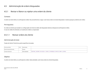 4.5 Administração de ordens bloqueadas
4.5.1 Revisar e liberar ou rejeitar uma ordem do cliente
Contexto
A ordem do cliente falhou na verificação de crédito. Nos procedimentos a seguir, você revisa ordens do cliente bloqueadas e resolve quaisquer problemas de crédito.
Pré-requisitos
As ordens do cliente que excedam as configurações do limite de crédito são bloqueadas devido ao bloqueio da verificação de crédito.
O caso do crédito foi atribuído a um analista de crédito ou responsável.
4.5.1.1 Revisar ordens do cliente
Administração de teste
Projeto de cliente: Preencha as partes específicas do projeto.
ID do caso de teste <X.XX> Data de testes:
Nome do executante de teste: Duração:
Funções empresariais: Responsabilidade: <Confirme o provedor de serviços, cliente ou fornecedor de serviço comum e cliente>
Objetivo
A ordem do cliente falhou na verificação de crédito. Nesta atividade, você revisa ordens do cliente bloqueadas.
Administração de crédito básica (BD6_BR)
Anexo PUBLIC 17
 