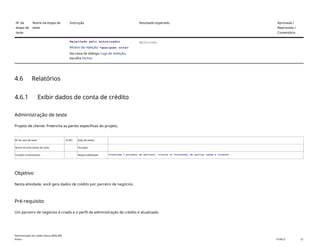 Nº da
etapa de
teste
Nome da etapa de
teste
Instrução Resultado esperado Aprovada /
Reprovada /
Comentário
Rejeitado pelo autorizador
Motivo da rejeição: <qualquer nota>
Na caixa de diálogo Logs de exibição,
escolha Fechar.
Rejeitado.
4.6 Relatórios
4.6.1 Exibir dados de conta de crédito
Administração de teste
Projeto de cliente: Preencha as partes específicas do projeto.
ID do caso de teste <X.XX> Data de testes:
Nome do executante de teste: Duração:
Funções empresariais: Responsabilidade: <Confirme o provedor de serviços, cliente ou fornecedor de serviço comum e cliente>
Objetivo
Nesta atividade, você gera dados de crédito por parceiro de negócios.
Pré-requisito
Um parceiro de negócios é criado e o perfil de administração de crédito é atualizado.
Administração de crédito básica (BD6_BR)
Anexo PUBLIC 22
 