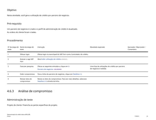 Objetivo
Nesta atividade, você gera a utilização de crédito por parceiro de negócios.
Pré-requisito
Um parceiro de negócios é criado e o perfil de administração de crédito é atualizado.
As ordens do cliente foram criadas.
Procedimento
Nº da etapa de
teste
Nome da etapa de
teste
Instrução Resultado esperado Aprovada / Reprovada /
Comentário
1 Efetuar login Efetue login no launchpad do SAP Fiori como Controlador de crédito.
2 Acessar o app SAP
Fiori
Abra Exibir utilização de crédito(F4826).
3 Executar pesquisa Efetue as seguintes entradas e clique em Ir:
Parceiro de negócios: 14100005
Uma lista de utilizações de crédito por parceiro
de negócios é exibida.
4 Exibir compromisso Para a linha do parceiro de negócios, clique em Detalhes (>).
4 Revisar itens do
compromisso
Revise os itens do compromisso. Para ver mais detalhes, selecione
Detalhes (>) à direita da linha.
4.6.3 Análise de compromisso
Administração de teste
Projeto de cliente: Preencha as partes específicas do projeto.
Administração de crédito básica (BD6_BR)
Anexo PUBLIC 24
 