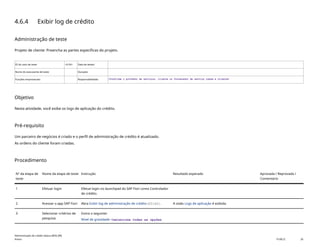 4.6.4 Exibir log de crédito
Administração de teste
Projeto de cliente: Preencha as partes específicas do projeto.
ID do caso de teste <X.XX> Data de testes:
Nome do executante de teste: Duração:
Funções empresariais: Responsabilidade: <Confirme o provedor de serviços, cliente ou fornecedor de serviço comum e cliente>
Objetivo
Nesta atividade, você exibe os logs de aplicação do crédito.
Pré-requisito
Um parceiro de negócios é criado e o perfil de administração de crédito é atualizado.
As ordens do cliente foram criadas.
Procedimento
Nº da etapa de
teste
Nome da etapa de teste Instrução Resultado esperado Aprovada / Reprovada /
Comentário
1 Efetuar login Efetue login no launchpad do SAP Fiori como Controlador
de crédito.
2 Acessar o app SAP Fiori Abra Exibir log de administração de crédito(F2162). A visão Logs de aplicação é exibida.
3 Selecionar critérios de
pesquisa
Insira o seguinte:
Nível de gravidade: <selecione todas as opções
Administração de crédito básica (BD6_BR)
Anexo PUBLIC 26
 