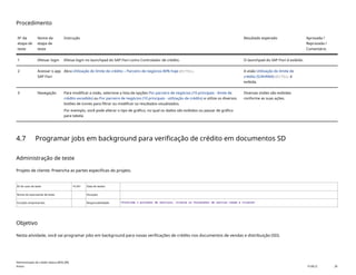 Procedimento
Nº da
etapa de
teste
Nome da
etapa de
teste
Instrução Resultado esperado Aprovada /
Reprovada /
Comentário
1 Efetuar login Efetue login no launchpad do SAP Fiori como Controlador de crédito. O launchpad do SAP Fiori é exibido.
2 Acessar o app
SAP Fiori
Abra Utilização do limite de crédito – Parceiro de negócios 80% hoje(F1751). A visão Utilização do limite de
crédito (S/4HANA)(F1751) é
exibida.
3 Navegação Para modificar a visão, selecione a lista de opções Por parceiro de negócios (10 principais - limite de
crédito excedido) ou Por parceiro de negócios (10 principais - utilização de crédito) e utilize os diversos
botões de ícones para filtrar ou modificar os resultados visualizados.
Por exemplo, você pode alterar o tipo de gráfico, no qual os dados são exibidos ou passar de gráfico
para tabela.
Diversas visões são exibidas
conforme as suas ações.
4.7 Programar jobs em background para verificação de crédito em documentos SD
Administração de teste
Projeto de cliente: Preencha as partes específicas do projeto.
ID do caso de teste <X.XX> Data de testes:
Nome do executante de teste: Duração:
Funções empresariais: Responsabilidade: <Confirme o provedor de serviços, cliente ou fornecedor de serviço comum e cliente>
Objetivo
Nesta atividade, você vai programar jobs em background para novas verificações de crédito nos documentos de vendas e distribuição (SD).
Administração de crédito básica (BD6_BR)
Anexo PUBLIC 28
 