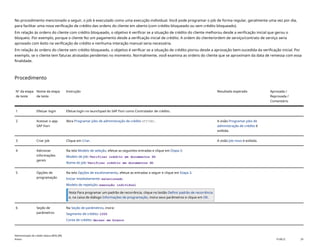 No procedimento mencionado a seguir, o job é executado como uma execução individual. Você pode programar o job de forma regular, geralmente uma vez por dia,
para facilitar uma nova verificação de crédito das ordens do cliente em aberto (com crédito bloqueado ou sem crédito bloqueado).
Em relação às ordens do cliente com crédito bloqueado, o objetivo é verificar se a situação de crédito do cliente melhorou desde a verificação inicial que gerou o
bloqueio. Por exemplo, porque o cliente fez um pagamento desde a verificação inicial de crédito. A ordem do cliente/ordem de serviço/contrato de serviço seria
aprovado com êxito na verificação de crédito e nenhuma interação manual seria necessária.
Em relação às ordens do cliente sem crédito bloqueado, o objetivo é verificar se a situação de crédito piorou desde a aprovação bem-sucedida da verificação inicial. Por
exemplo, se o cliente tem faturas atrasadas pendentes no momento. Normalmente, você examina as ordens do cliente que se aproximam da data de remessa com essa
finalidade.
Procedimento
Nº da etapa
de teste
Nome da etapa
de teste
Instrução Resultado esperado Aprovada /
Reprovada /
Comentário
1 Efetuar login Efetue login no launchpad do SAP Fiori como Controlador de crédito.
2 Acessar o app
SAP Fiori
Abra Programar jobs de administração de crédito(F3748). A visão Programar jobs de
administração de crédito é
exibida.
3 Criar job Clique em Criar. A visão Job novo é exibida.
4 Adicionar
informações
gerais
Na tela Modelo de seleção, efetue as seguintes entradas e clique em Etapa 2:
Modelo de job: Verificar crédito em documentos SD
Nome do job: Verificar crédito em documentos SD
5 Opções de
programação
Na tela Opções de escalonamento, efetue as entradas a seguir e clique em Etapa 3.
Iniciar imediatamente: selecionado
Modelo de repetição: execução individual
Nota Para programar um padrão de recorrência, clique no botão Definir padrão de recorrência
e, na caixa de diálogo Informações de programação, insira seus parâmetros e clique em OK.
6 Seção de
parâmetros
Na Seção de parâmetros, insira:
Segmento de crédito: 1000
Conta de crédito: deixar em branco
Administração de crédito básica (BD6_BR)
Anexo PUBLIC 29
 