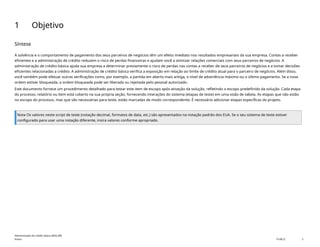 1 Objetivo
Síntese
A solvência e o comportamento de pagamento dos seus parceiros de negócios têm um efeito imediato nos resultados empresariais da sua empresa. Contas a receber
eficientes e a administração de crédito reduzem o risco de perdas financeiras e ajudam você a otimizar relações comerciais com seus parceiros de negócios. A
administração de crédito básica ajuda sua empresa a determinar previamente o risco de perdas nas contas a receber de seus parceiros de negócios e a tomar decisões
eficientes relacionadas a crédito. A administração de crédito básica verifica a exposição em relação ao limite de crédito atual para o parceiro de negócios. Além disso,
você também pode efetuar outras verificações como, por exemplo, a partida em aberto mais antiga, o nível de advertência máximo ou o último pagamento. Se a nova
ordem estiver bloqueada, a ordem bloqueada pode ser liberada ou rejeitada pelo pessoal autorizado.
Este documento fornece um procedimento detalhado para testar este item de escopo após ativação da solução, refletindo o escopo predefinido da solução. Cada etapa
do processo, relatório ou item está coberto na sua própria seção, fornecendo interações do sistema (etapas de teste) em uma visão de tabela. As etapas que não estão
no escopo do processo, mas que são necessárias para teste, estão marcadas de modo correspondente. É necessário adicionar etapas específicas do projeto.
Nota Os valores neste script de teste (notação decimal, formatos de data, etc.) são apresentados na notação padrão dos EUA. Se o seu sistema de teste estiver
configurado para usar uma notação diferente, insira valores conforme apropriado.
Administração de crédito básica (BD6_BR)
Anexo PUBLIC 3
 