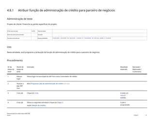 4.8.1 Atribuir função de administração de crédito para parceiro de negócios
Administração de teste
Projeto de cliente: Preencha as partes específicas do projeto.
ID do caso de teste <X.XX> Data de testes:
Nome do executante de teste: Duração:
Funções empresariais: Responsabilidade: <Confirme o provedor de serviços, cliente ou fornecedor de serviço comum e cliente>
Uso
Nesta atividade, você programa a atribuição da função de administração de crédito para o parceiro de negócios.
Procedimento
Nº da
etapa de
teste
Nome da
etapa de
teste
Instrução Resultado
esperado
Aprovada /
Reprovada /
Comentário
1 Efetuar
login
Efetue login no launchpad do SAP Fiori como Controlador de crédito.
2 Acessar o
app SAP
Fiori
Abra Programar jobs de administração de crédito(F3748).
3 Criar job Clique em Criar. A visão Job
novo é
exibida.
4 Criar job Efetue as seguintes entradas e clique em Etapa 2:
seção Seleção de modelo:
O job é
programado.
Administração de crédito básica (BD6_BR)
Anexo PUBLIC 31
 