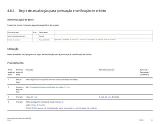4.8.2 Regra de atualização para pontuação e verificação de crédito
Administração de teste
Projeto de cliente: Preencha as partes específicas do projeto.
ID do caso de teste <X.XX> Data de testes:
Nome do executante de teste: Duração:
Funções empresariais: Responsabilidade: <Confirme o provedor de serviços, cliente ou fornecedor de serviço comum e cliente>
Utilização
Nesta atividade, você programa a regra de atualização para a pontuação e a verificação de crédito.
Procedimento
Nº da
etapa de
teste
Nome da
etapa de
teste
Instrução Resultado esperado Aprovada /
Reprovada /
Comentário
1 Efetuar
login
Efetue login no launchpad do SAP Fiori como Controlador de crédito.
2 Acessar o
app SAP
Fiori
Abra Programar jobs de administração de crédito(F3748).
3 Criar job Clique em Criar. A visão Job novo é exibida.
4 Criar job Efetue as seguintes entradas e clique em Etapa 2:
seção Seleção de modelo:
Modelo de job: Regras de atualização para pontuação e verificação de crédito
Administração de crédito básica (BD6_BR)
Anexo PUBLIC 33
 